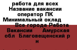 работа для всех › Название вакансии ­ оператор ПК › Минимальный оклад ­ 15 000 - Все города Работа » Вакансии   . Амурская обл.,Благовещенский р-н